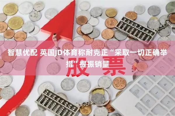 智慧优配 英国JD体育称耐克正“采取一切正确举措”提振销量