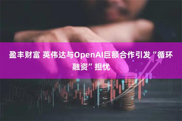 盈丰财富 英伟达与OpenAI巨额合作引发“循环融资”担忧