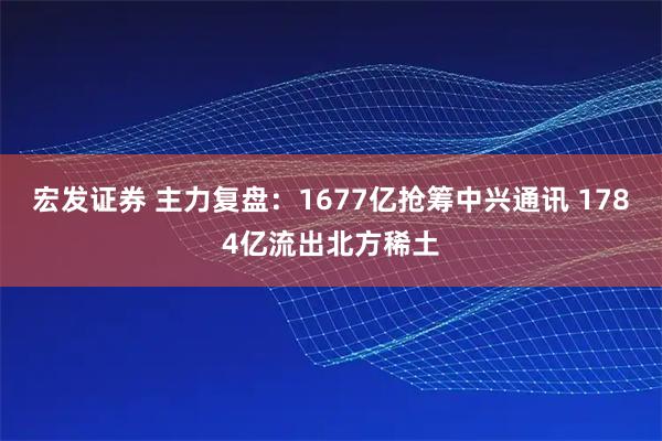 宏发证券 主力复盘：1677亿抢筹中兴通讯 1784亿流出北方稀土