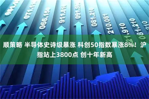 顺策略 半导体史诗级暴涨 科创50指数暴涨8%!沪指站上3800点 创十年新高