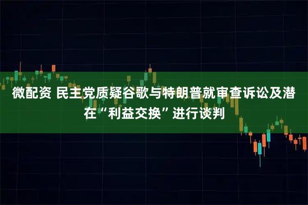 微配资 民主党质疑谷歌与特朗普就审查诉讼及潜在“利益交换”进行谈判