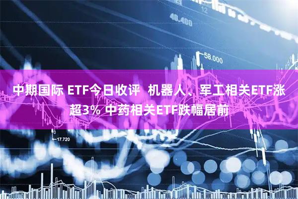 中期国际 ETF今日收评  机器人、军工相关ETF涨超3% 中药相关ETF跌幅居前