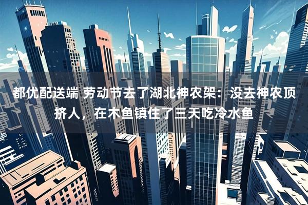 都优配送端 劳动节去了湖北神农架：没去神农顶挤人，在木鱼镇住了三天吃冷水鱼
