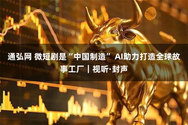 通弘网 微短剧是“中国制造” AI助力打造全球故事工厂｜视听·封声