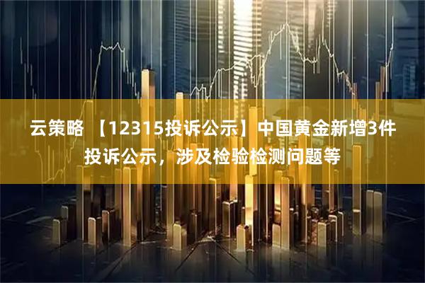 云策略 【12315投诉公示】中国黄金新增3件投诉公示，涉及检验检测问题等
