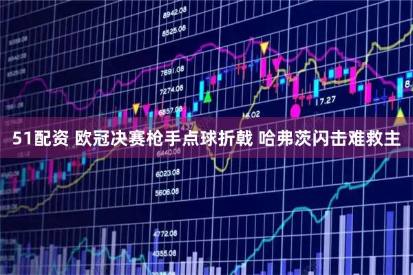 51配资 欧冠决赛枪手点球折戟 哈弗茨闪击难救主