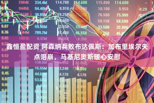 鑫恒盈配资 阿森纳兵败布达佩斯：加布里埃尔失点泪崩，马基尼奥斯暖心安慰