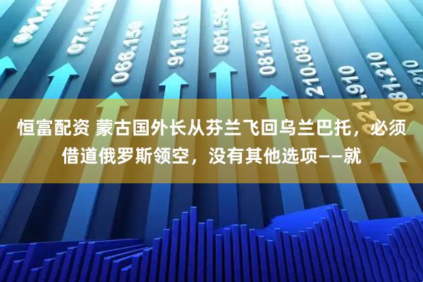 恒富配资 蒙古国外长从芬兰飞回乌兰巴托，必须借道俄罗斯领空，没有其他选项——就