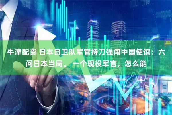 牛津配资 日本自卫队军官持刀强闯中国使馆：六问日本当局。 一个现役军官，怎么能