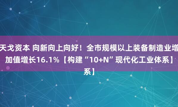 天戈资本 向新向上向好！全市规模以上装备制造业增加值增长16.1%【构建“10+N”现代化工业体系】