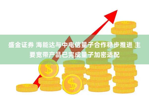 盛金证券 海能达与中电信量子合作稳步推进 主要宽带产品已完成量子加密适配