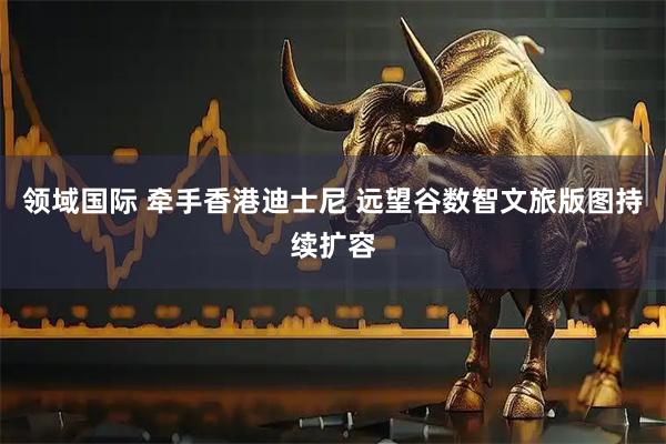 领域国际 牵手香港迪士尼 远望谷数智文旅版图持续扩容