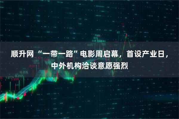 顺升网 “一带一路”电影周启幕,首设产业日,中外机构洽谈意愿强烈