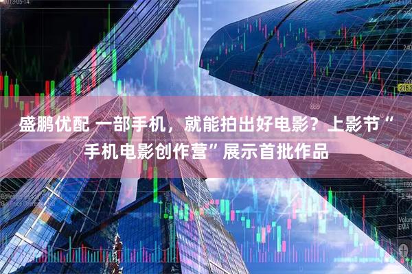 盛鹏优配 一部手机，就能拍出好电影？上影节“手机电影创作营”展示首批作品