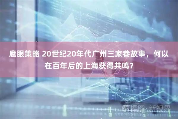 鹰眼策略 20世纪20年代广州三家巷故事，何以在百年后的上海获得共鸣？