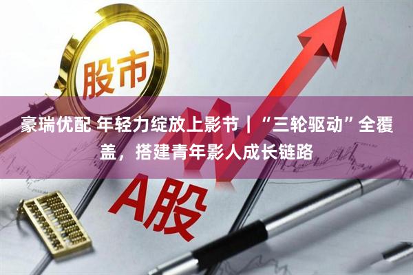 豪瑞优配 年轻力绽放上影节|“三轮驱动”全覆盖,搭建青年影人成长链路