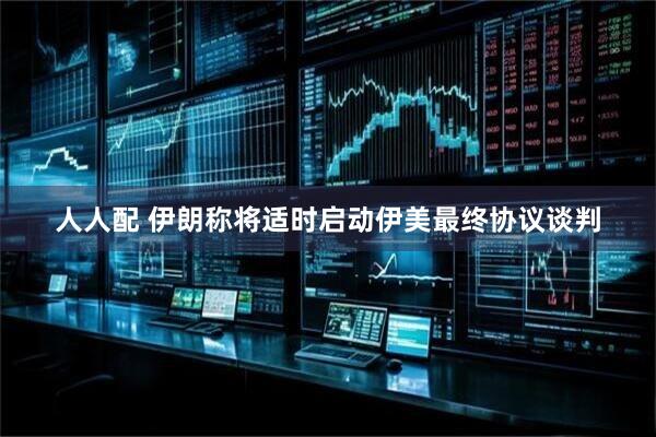 人人配 伊朗称将适时启动伊美最终协议谈判