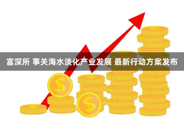 富深所 事关海水淡化产业发展 最新行动方案发布