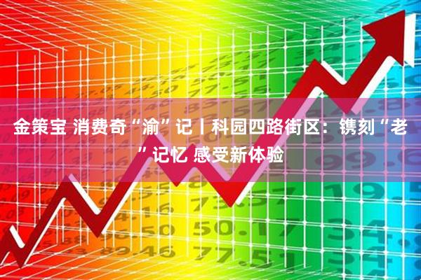 金策宝 消费奇“渝”记丨科园四路街区:镌刻“老”记忆 感受新体验