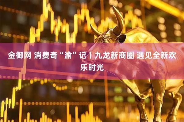 金御网 消费奇“渝”记丨九龙新商圈 遇见全新欢乐时光